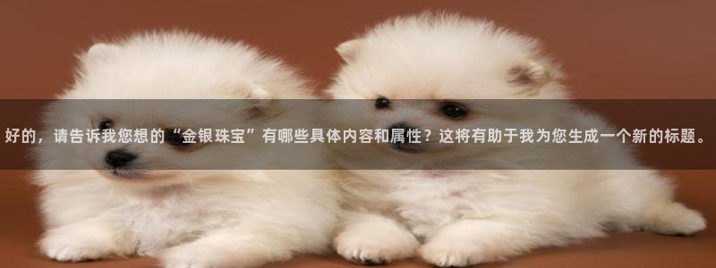 中国新航娱乐官网入口：好的，请告诉我您想的“金银珠宝”有哪些
