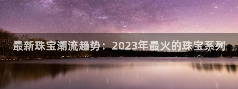 新航娱乐传媒招聘：最新珠宝潮流趋势：2023年最火的珠宝系列
