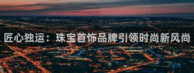 新航娱乐官网登录入口：匠心独运：珠宝首饰品牌引领时尚新风尚