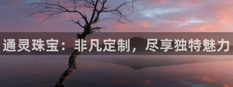 中国新航娱乐平台官网：通灵珠宝：非凡定制，尽享独特魅力