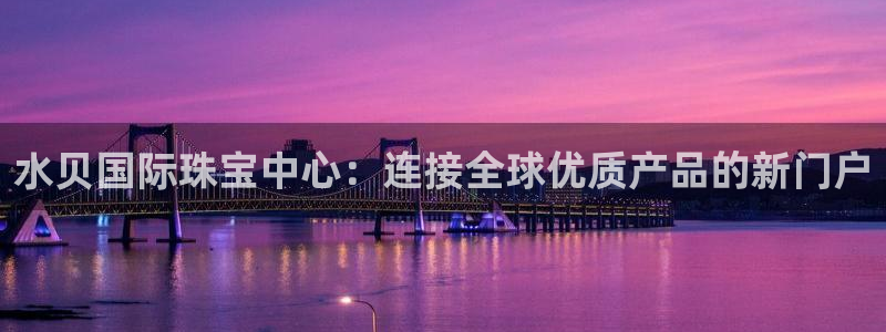中国新航娱乐官网入口：水贝国际珠宝中心：连接全球优质产品的新